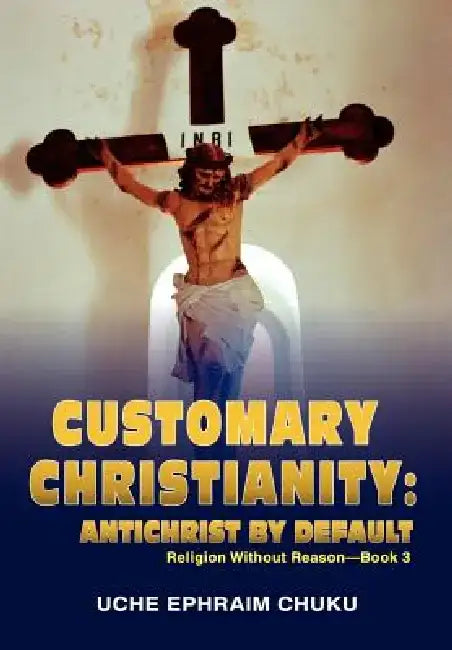 Customary Christianity: Antichrist by Default: Religion Without Reason - Book 3 by Uche Ephraim Chuku