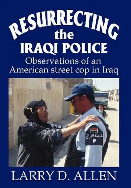 Resurrecting the Iraqi Police: Observations of an American Street Cop in Iraq by Larry D. Allen