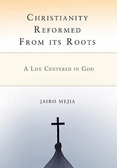 Christianity Reformed from Its Roots: A Life Centered in God by Jairo Mejia