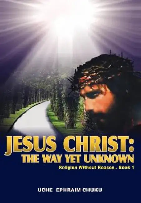 Jesus Christ: The Way Yet Unknown: Religion Without Reason - Book 1 by Uche Ephraim Chuku