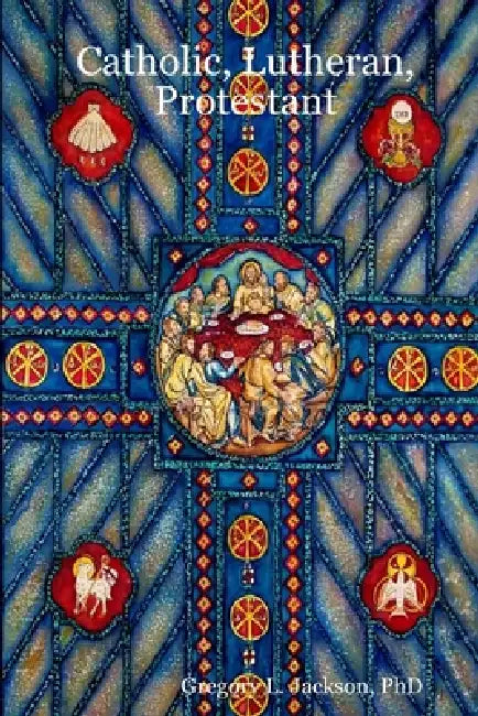 Catholic, Lutheran, Protestant: A Doctrinal Comparison of Three Christian Confessions by Gregory L. Jackson