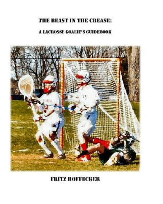 The Beast In The Crease: A Lacrosse Goalie's Guidebook by Fritz Hoffecker