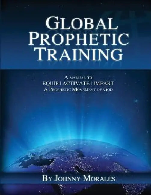 Global Prophetic Training: A Manual to Equip, Impart and Activate a Prophetic Movement of God by Johnny Morales