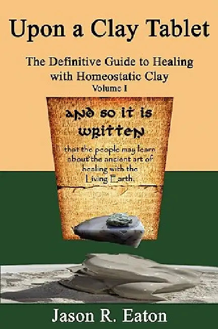 Upon a Clay Tablet, the Definitive Guide to Healing with Homeostatic Clay, Volume I by Jason R. Eaton