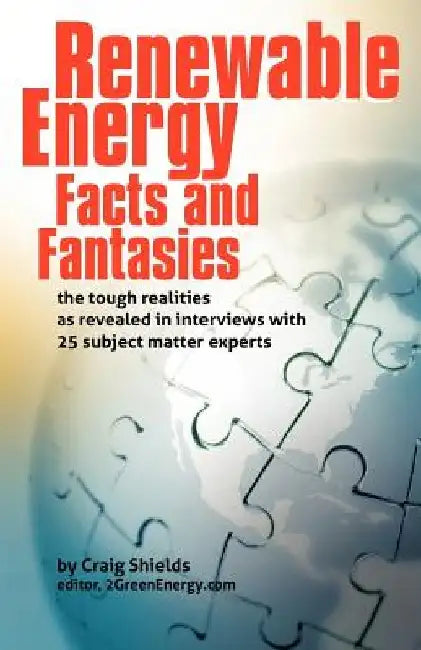 Renewable Energy - Facts and Fantasies: The Tough Realities as Revealed in Interviews with 25 Subject Matter Experts by Craig Shields
