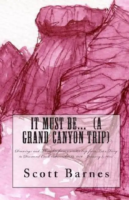 It Must Be... (a Grand Canyon trip): Drawings and Thoughts from a winter trip from Lee's Ferry to Diamond Creek (December 19, 2010 - January 2, 2011) by Scott P. Barnes