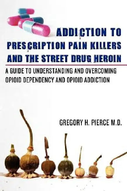 Addiction To Prescription Pain Killers and The Street Drug Heroin: A Guide to Understanding and Overcoming Opioid Dependency and Opioid Addiction by Gregory H. Pierce M. D.