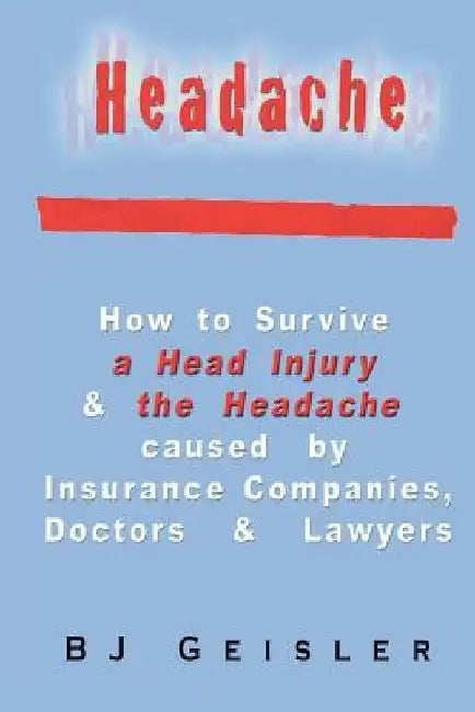 Headache: How to Survive a Head Injury & the Headache Caused by Insurance Companies, Doctors & Lawyers by B. J. Geisler