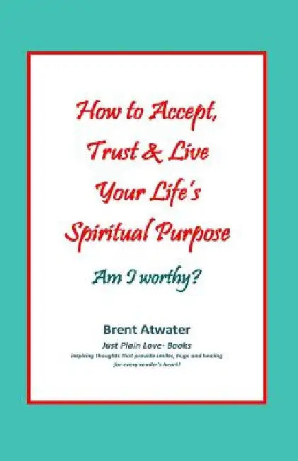 How to Accept, Trust & Live Your Life's Spiritual Purpose: Am I worthy?: Empower Your Spiritual Purpose in Life by Brent Atwater