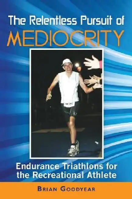The Relentless Pursuit of Mediocrity: Endurance Triathlons for the Recreational Athlete by Brian Goodyear
