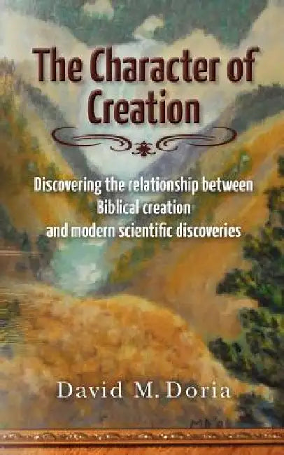 The Character of Creation: Discovering the relationship between Biblical creation and modern scientific discoveries by David M. Doria