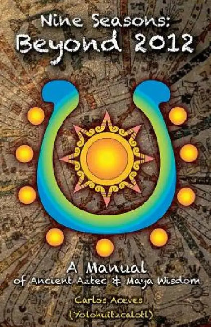 Nine Seasons: Beyond 2012: A Manual of Ancient Aztec & Maya Wisdom by Carlos Aceves