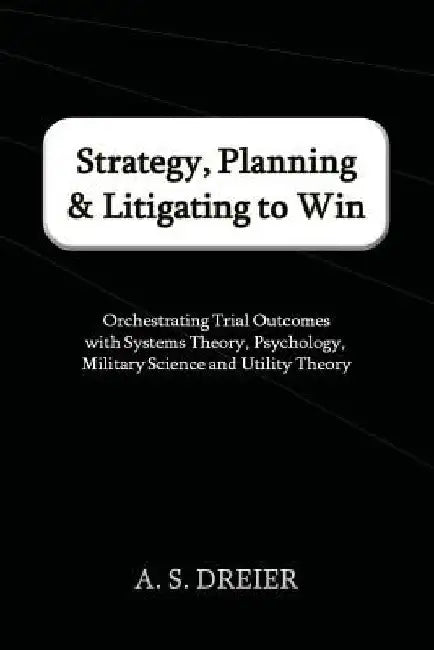 Strategy, Planning & Litigating to Win: Orchestrating Trial Outcomes with Systems Theory, Psychology, Military Science and Utility Theory by A. S. Dreier