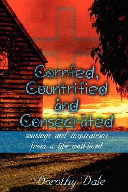 Cornfed, Countrified, and Consecrated: Musings and Inspirations from a Life Well-Lived by Dorothy Dale