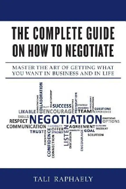 The Complete Guide On How To Negotiate: Master the Art of Getting What You Want in Business and in Life by Tali Raphaely