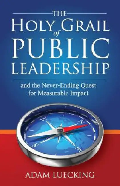The Holy Grail of Public Leadership: And the Never Ending Quest for Measurable Impact by Adam W. Luecking
