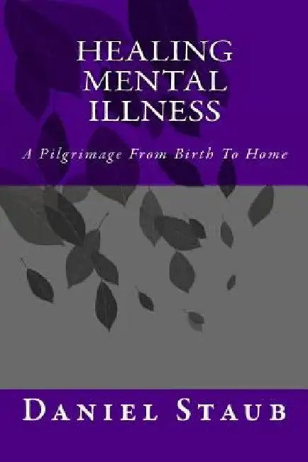 Healing Mental Illness: A Pilgrimage From Birth To Home by Daniel Edwards Staub