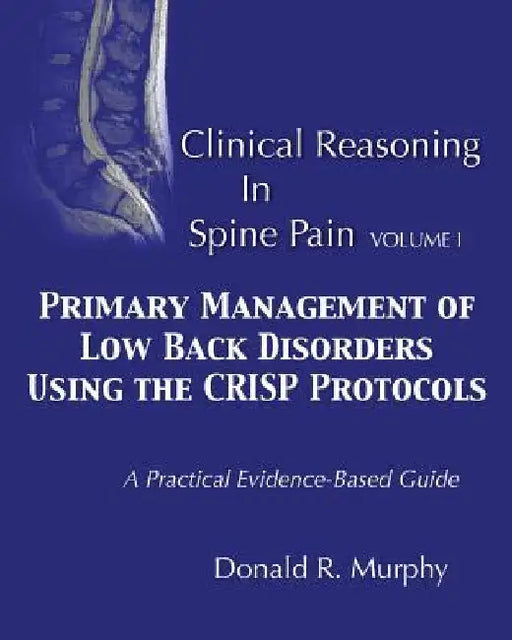 Clinical Reasoning in Spine Pain. Volume I: Primary Management of Low Back Disorders Using the CRISP Protocols by Donald R. Murphy