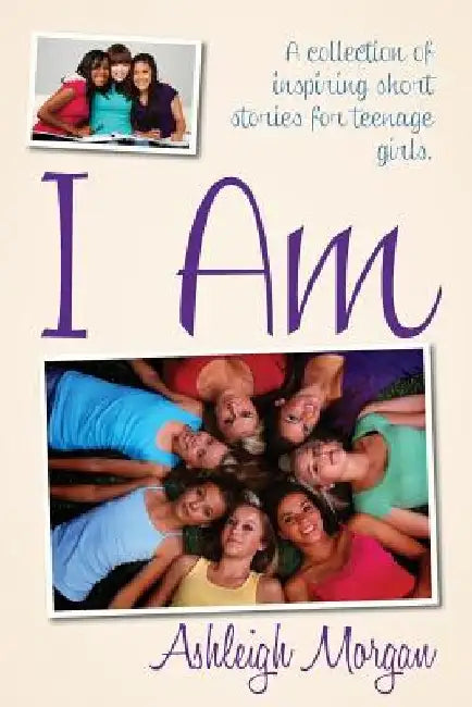 I Am: A Collection of Inspiring Short Stories for Teenage Girls by Ashleigh Morgan