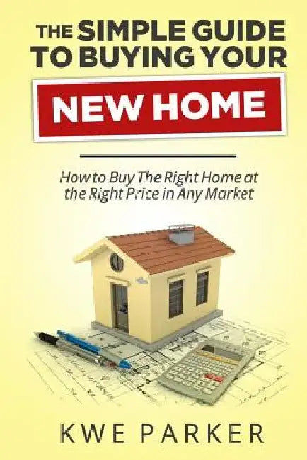 The Simple Guide to Buying Your New Home: How to Buy the Right Home at the Right Price in Any Market by Kwe Parker