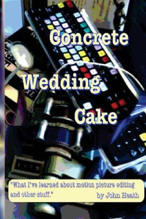 Concrete Wedding Cake: what I have learned about motion picture editing and other stuff by John William Heath