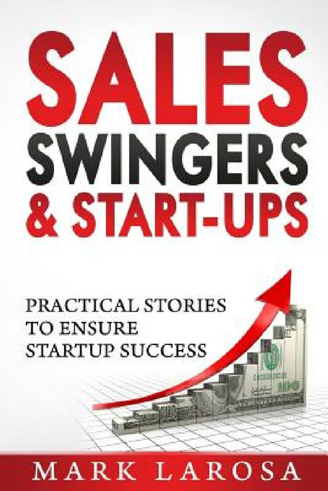 Sales, Swingers & Start-ups: Practical Stories to Ensure Start-up Success by Mark I. Larosa