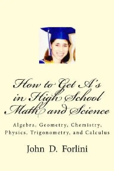 How to Get A's in High School Math and Science: Algebra, Geometry, Chemistry, Physics, Trigonometry, and Calculus by John D. Forlini