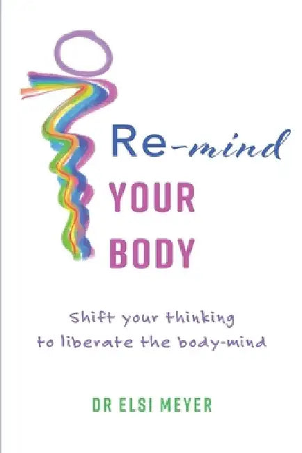 Re-mind your body: Shift your thinking to liberate the body-mind by Elsi Meyer
