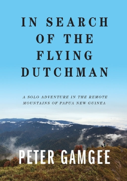 In Search of The Flying Dutchman: A solo adventure in the remote mountains of Papua New Guinea by Peter Gamgee