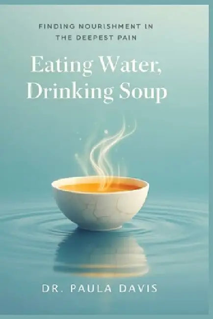 Eating Water, Drinking Soup: Finding Nourishment in the Deepest Pain by Paula Davis