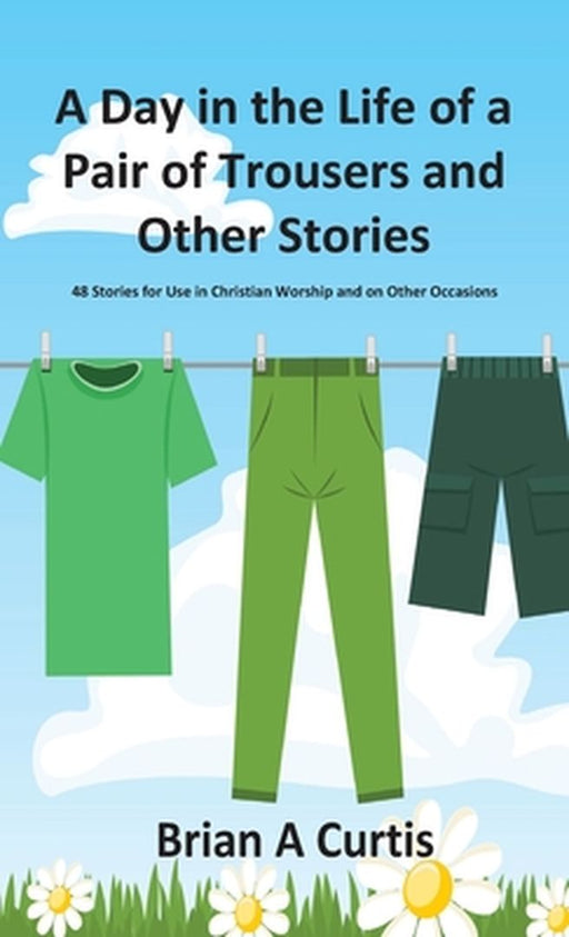 A Day in the Life of a Pair of Trousers and Other Stories: 48 Stories for Use in Christian Worship and on Other Occasions by Brian a. Curtis