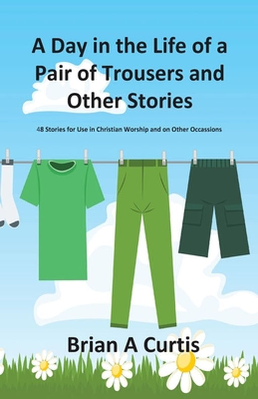 A Day in the Life of a Pair of Trousers and Other Stories: 48 Stories for Use in Christian Worship and on Other Occasions by Brian a. Curtis