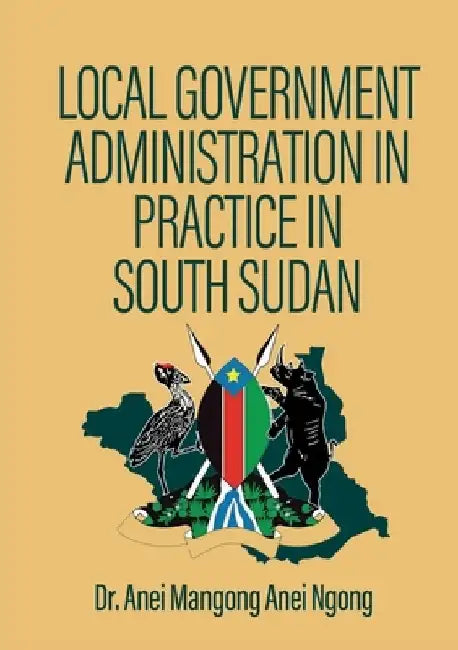 Local Government Administration in Practice in South Sudan by Anei Mangong Anei Ngong
