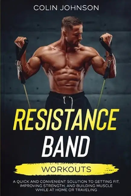Resistance Band Workouts; A Quick and Convenient Solution to Getting Fit, Improving Strength, and Building Muscle While at Home or Traveling by Colin Johnson