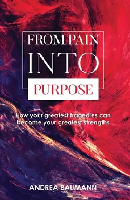 From Pain Into Purpose: How your greatest tragedies can become your greatest strengths by Andrea Baumann