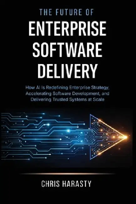 The Future of Enterprise Software Delivery: How AI Is Redefining Enterprise Strategy, Accelerating Software Development, and Delivering Trusted System by Chris D. Harasty