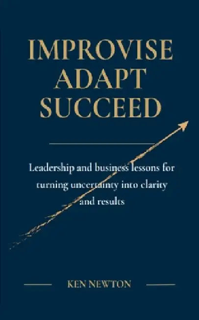 Improvise Adapt Succeed: Leadership and business lessons for turning uncertainty into clarity and results by Ken Newton, David Rogers