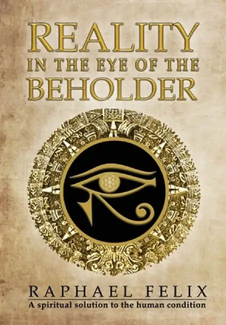 Reality in the Eye of the Beholder: A spiritual solution to the human condition by Raphael C. Felix