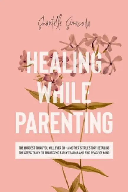 Healing While Parenting: The Hardest Thing You Will Ever Do - A Mother's True Story Detailing The Steps Taken to Transcend Early Trauma and Fin by Shantelle Sinacola