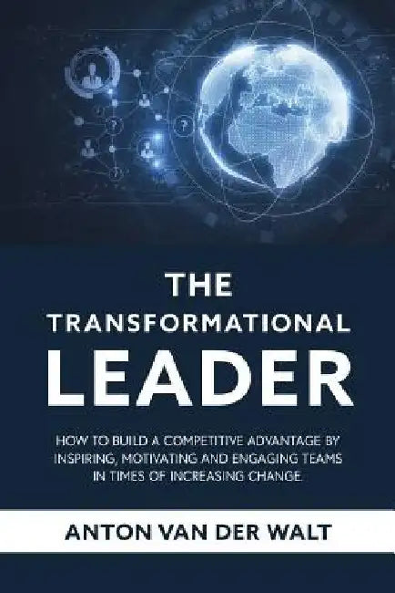 The Transformational Leader: How to build a competitive advantage by inspiring, motivating and engaging teams in times of increasing change by Anton Van Der Walt