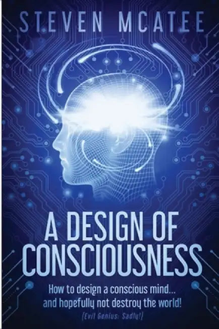 A Design of Consciousness: How to design a conscious mind... and hopefully not destroy the world! by Steven McAtee