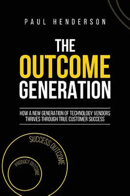 The Outcome Generation: How a New Generation of Technology Vendors Thrives Through True Customer Success by Paul J. Henderson