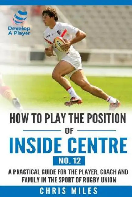 How to play the position of Inside Centre (No. 12): A practical guide for the player, coach and family in the sport of rugby union by Chris Miles