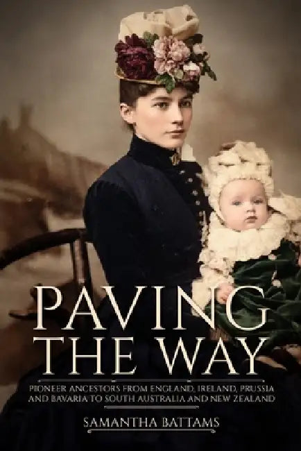 Paving the Way: Pioneer Ancestors from England, Ireland, Prussia and Bavaria to South Australia and New Zealand by Samantha Battams