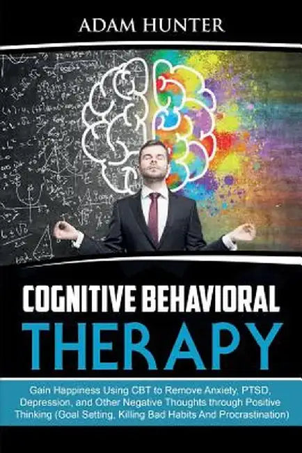Cognitive Behavioral Therapy: Gain Happiness Using CBT to Remove Anxiety, PTSD, Depression, and Other Negative Thoughts through Positive Thinking (G by Adam Hunter
