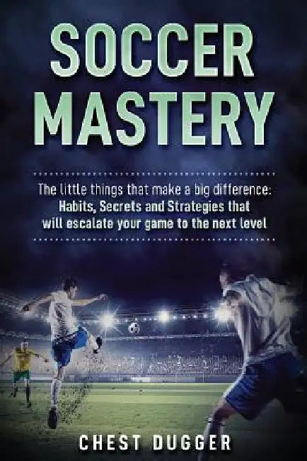 Soccer Mastery: The little things that make a big difference: Habits, Secrets and Strategies that will escalate your game to the next level by Chest Dugger