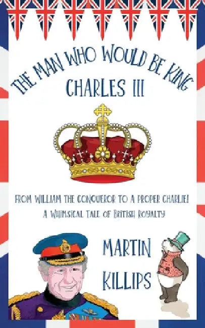 The Man Who Would Be King Charles III: FROM WILLIAM THE CONQUEROR TO A PROPER CHARLIE! A Whimsical Tale of British Royalty by Martin Killips