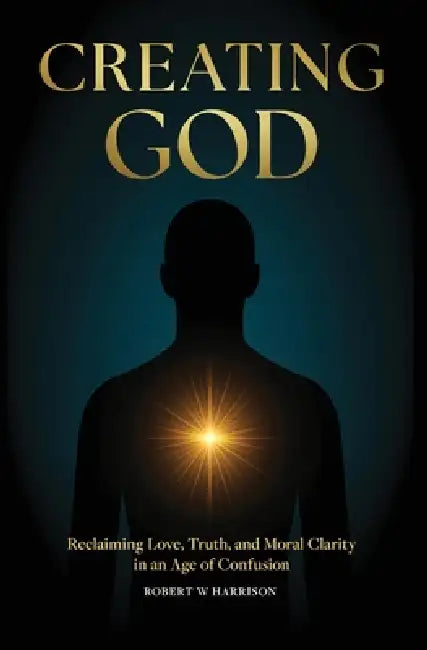 Creating God: Reclaiming Love, Truth, and Moral Clarity in an Age of Confusion by Robert W. Harrison