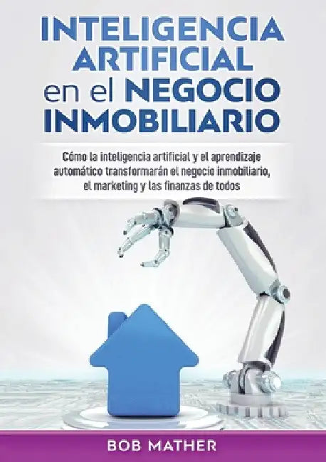 Inteligencia artificial en el negocio inmobiliario: Cómo la inteligencia artificial y el aprendizaje automático transformarán el negocio inmobiliario, by Bob Mather