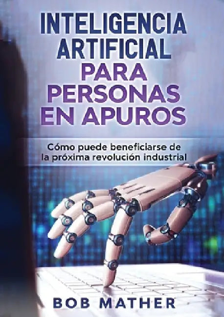 Inteligencia Artificial Para Personas en Apuros: Cómo puede beneficiarse de la próxima revolución industrial by Bob Mather